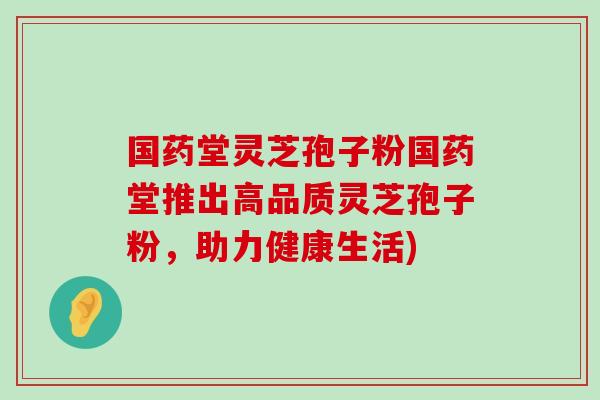 国药堂灵芝孢子粉国药堂推出高品质灵芝孢子粉，助力健康生活)