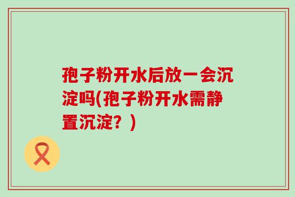 孢子粉开水后放一会沉淀吗(孢子粉开水需静置沉淀？)