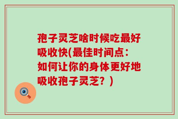 孢子灵芝啥时候吃好吸收快(佳时间点：如何让你的身体更好地吸收孢子灵芝？)