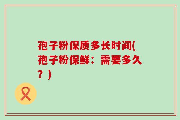 孢子粉保质多长时间(孢子粉保鲜：需要多久？)