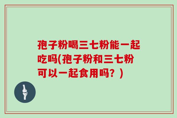 孢子粉喝三七粉能一起吃吗(孢子粉和三七粉可以一起食用吗？)