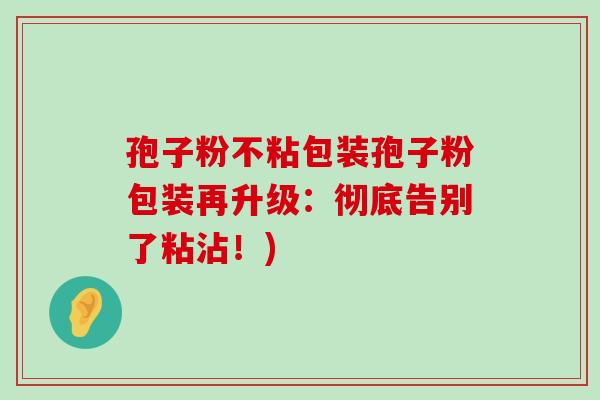 孢子粉不粘包装孢子粉包装再升级：彻底告别了粘沾！)