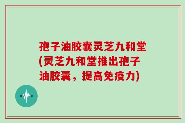 孢子油胶囊灵芝九和堂(灵芝九和堂推出孢子油胶囊，提高免疫力)