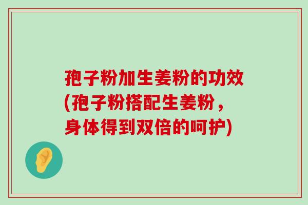 孢子粉加生姜粉的功效(孢子粉搭配生姜粉，身体得到双倍的呵护)