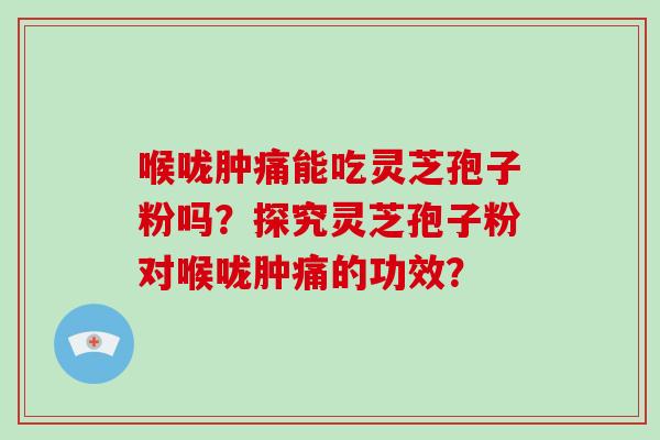 喉咙肿痛能吃灵芝孢子粉吗？探究灵芝孢子粉对喉咙肿痛的功效？