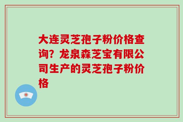 大连灵芝孢子粉价格查询？龙泉森芝宝有限公司生产的灵芝孢子粉价格