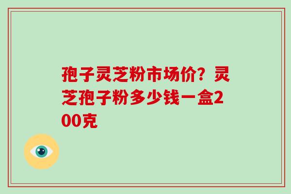 孢子灵芝粉市场价？灵芝孢子粉多少钱一盒200克