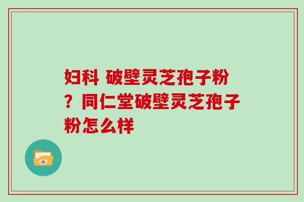  破壁灵芝孢子粉？同仁堂破壁灵芝孢子粉怎么样