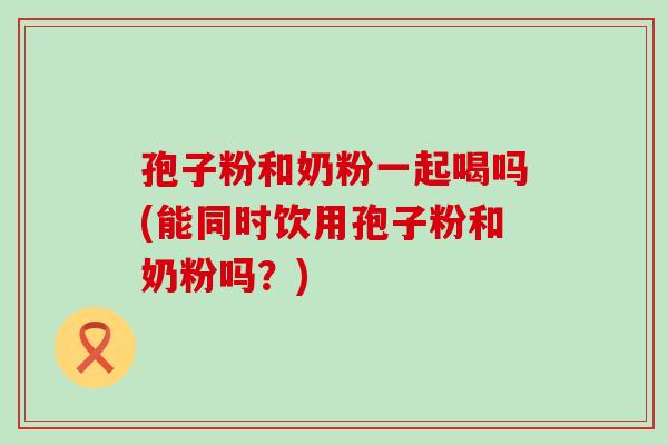 孢子粉和奶粉一起喝吗(能同时饮用孢子粉和奶粉吗？)