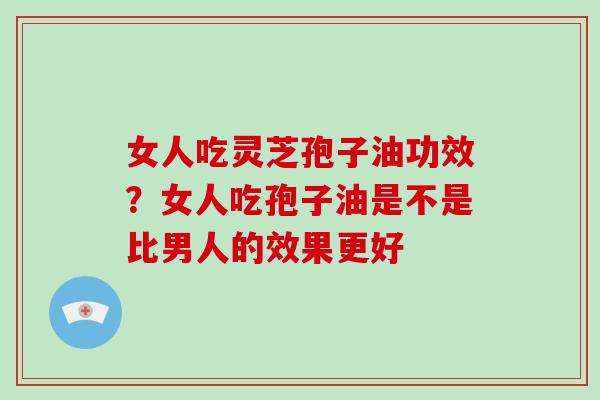 女人吃灵芝孢子油功效？女人吃孢子油是不是比男人的效果更好