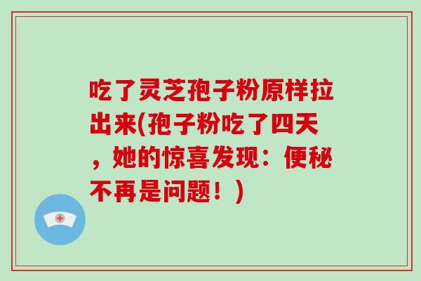 吃了灵芝孢子粉原样拉出来(孢子粉吃了四天，她的惊喜发现：不再是问题！)