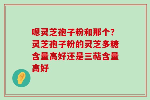 嗯灵芝孢子粉和那个？灵芝孢子粉的灵芝多糖含量高好还是三萜含量高好