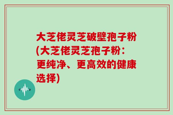 大芝佬灵芝破壁孢子粉(大芝佬灵芝孢子粉：更纯净、更高效的健康选择)