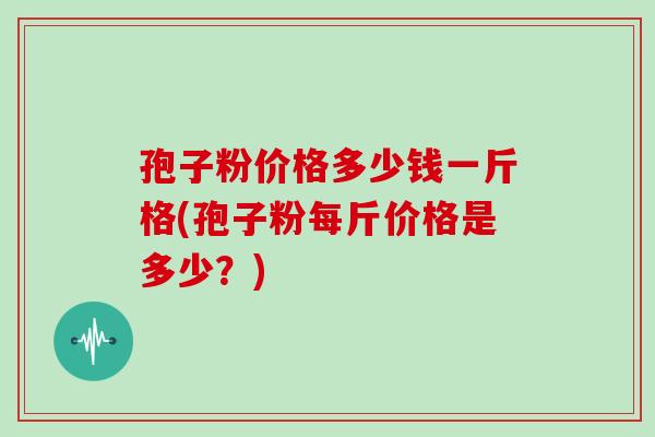 孢子粉价格多少钱一斤格(孢子粉每斤价格是多少？)