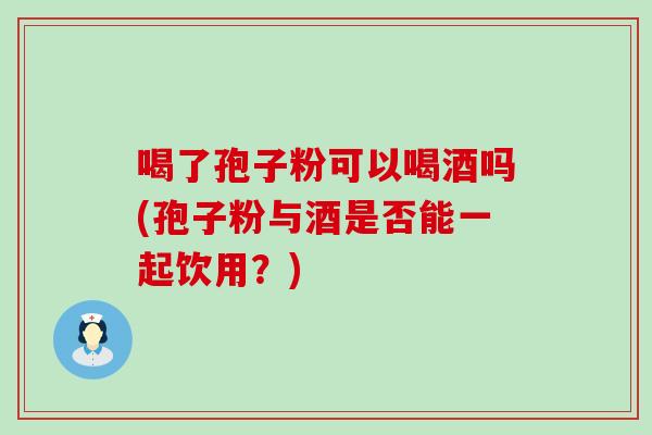 喝了孢子粉可以喝酒吗(孢子粉与酒是否能一起饮用？)