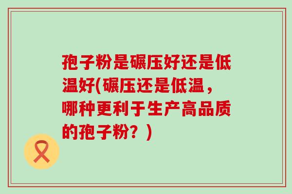 孢子粉是碾压好还是低温好(碾压还是低温，哪种更利于生产高品质的孢子粉？)