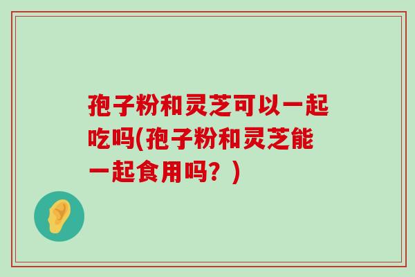 孢子粉和灵芝可以一起吃吗(孢子粉和灵芝能一起食用吗？)