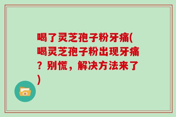 喝了灵芝孢子粉牙痛(喝灵芝孢子粉出现牙痛？别慌，解决方法来了)