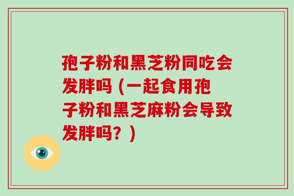 孢子粉和黑芝粉同吃会发胖吗 (一起食用孢子粉和黑芝麻粉会导致发胖吗？)