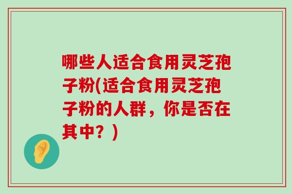 哪些人适合食用灵芝孢子粉(适合食用灵芝孢子粉的人群，你是否在其中？)