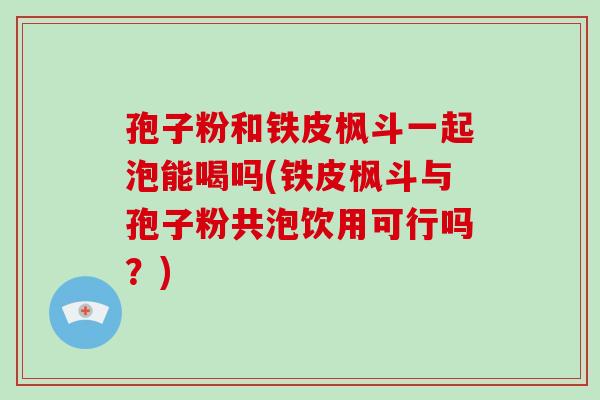 孢子粉和铁皮枫斗一起泡能喝吗(铁皮枫斗与孢子粉共泡饮用可行吗？)