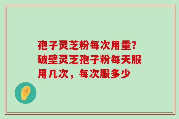 孢子灵芝粉每次用量？破壁灵芝孢子粉每天服用几次，每次服多少