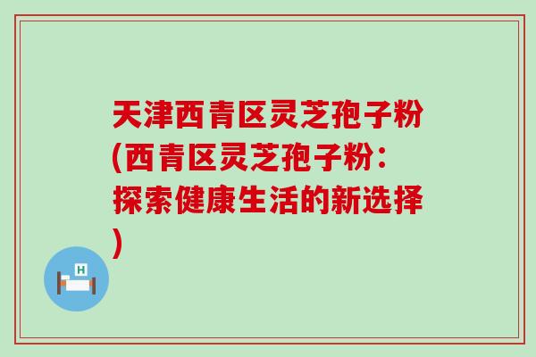 天津西青区灵芝孢子粉(西青区灵芝孢子粉：探索健康生活的新选择)