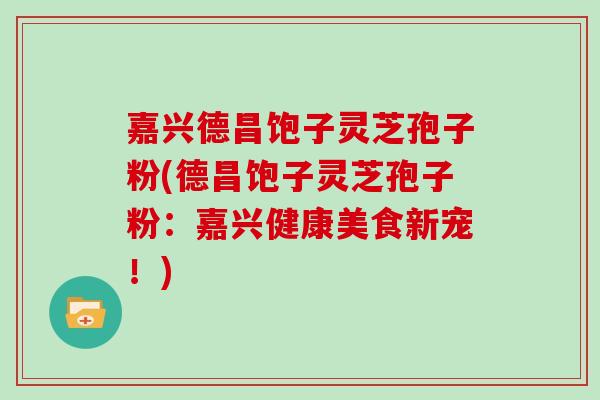 嘉兴德昌饱子灵芝孢子粉(德昌饱子灵芝孢子粉：嘉兴健康美食新宠！)