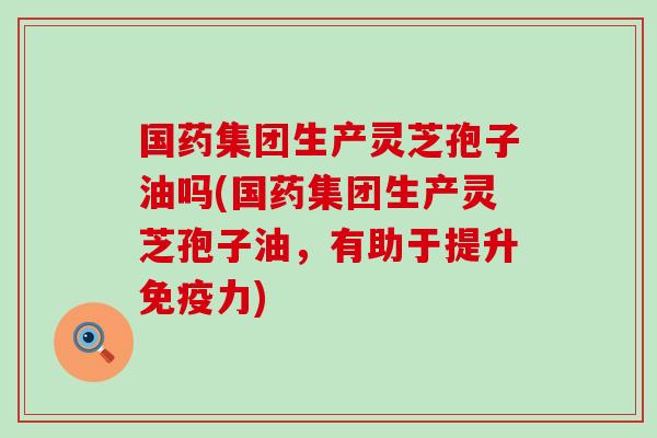 国药集团生产灵芝孢子油吗(国药集团生产灵芝孢子油，有助于提升免疫力)