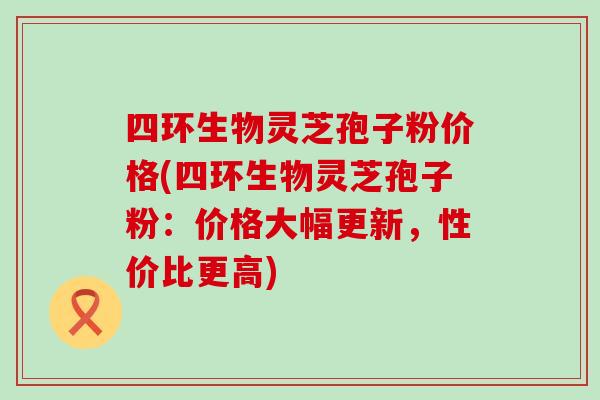 四环生物灵芝孢子粉价格(四环生物灵芝孢子粉：价格大幅更新，性价比更高)