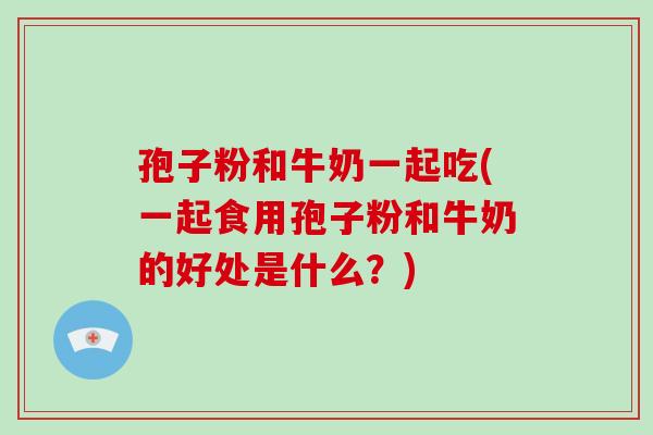 孢子粉和牛奶一起吃(一起食用孢子粉和牛奶的好处是什么？)