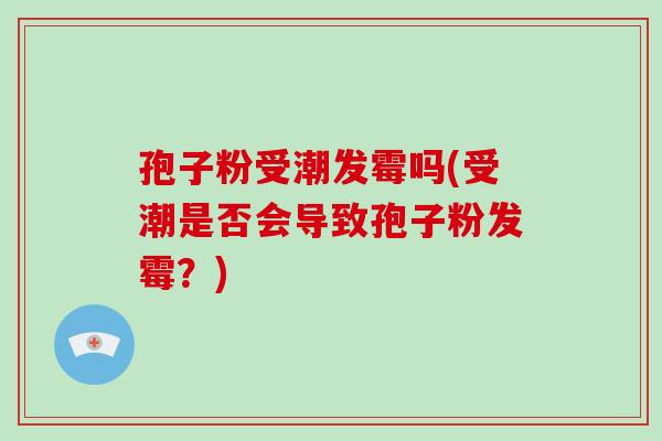 孢子粉受潮发霉吗(受潮是否会导致孢子粉发霉？)