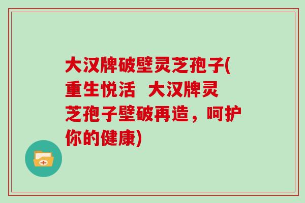 大汉牌破壁灵芝孢子(重生悦活  大汉牌灵芝孢子壁破再造，呵护你的健康)