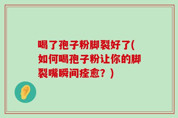 喝了孢子粉脚裂好了(如何喝孢子粉让你的脚裂嘴瞬间痊愈？)