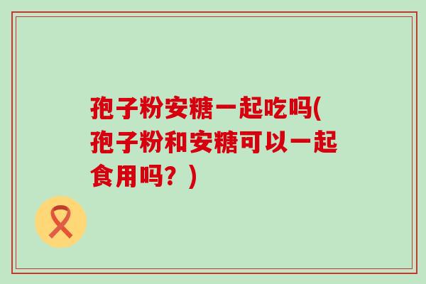 孢子粉安糖一起吃吗(孢子粉和安糖可以一起食用吗？)