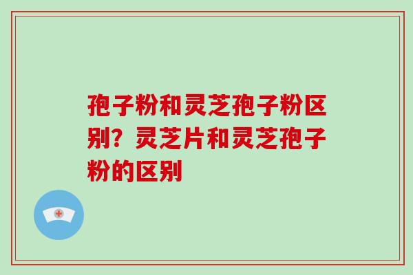 孢子粉和灵芝孢子粉区别？灵芝片和灵芝孢子粉的区别