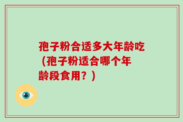 孢子粉合适多大年龄吃 (孢子粉适合哪个年龄段食用？)