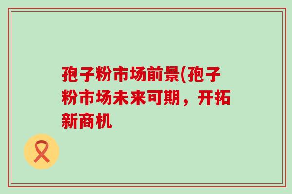 孢子粉市场前景(孢子粉市场未来可期，开拓新商机