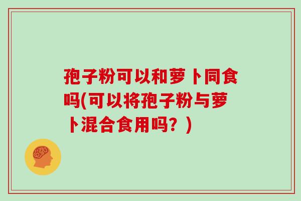 孢子粉可以和萝卜同食吗(可以将孢子粉与萝卜混合食用吗？)