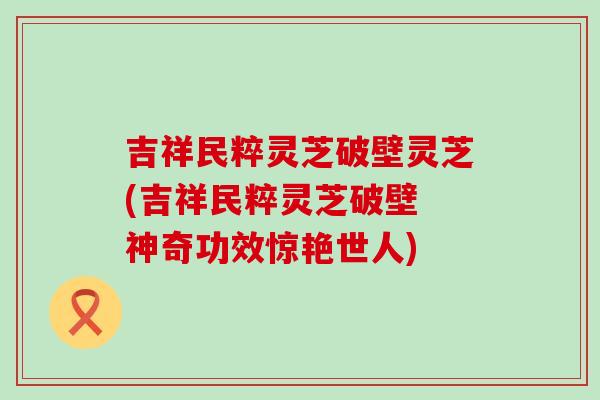 吉祥民粹灵芝破壁灵芝(吉祥民粹灵芝破壁 神奇功效惊艳世人)