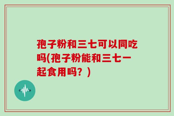 孢子粉和三七可以同吃吗(孢子粉能和三七一起食用吗？)