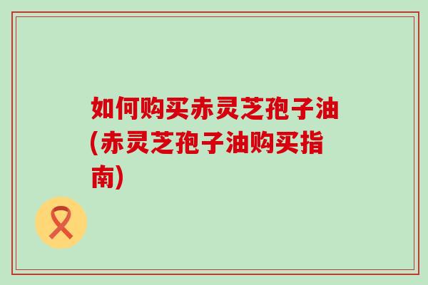 如何购买赤灵芝孢子油(赤灵芝孢子油购买指南)