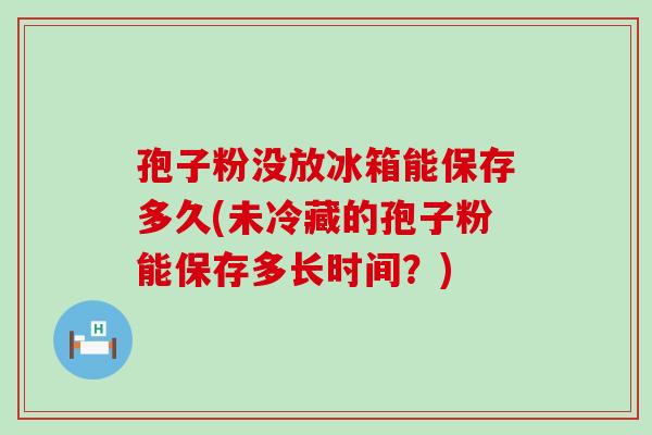 孢子粉没放冰箱能保存多久(未冷藏的孢子粉能保存多长时间？)