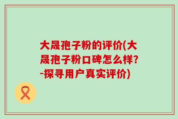 大晟孢子粉的评价(大晟孢子粉口碑怎么样？-探寻用户真实评价)