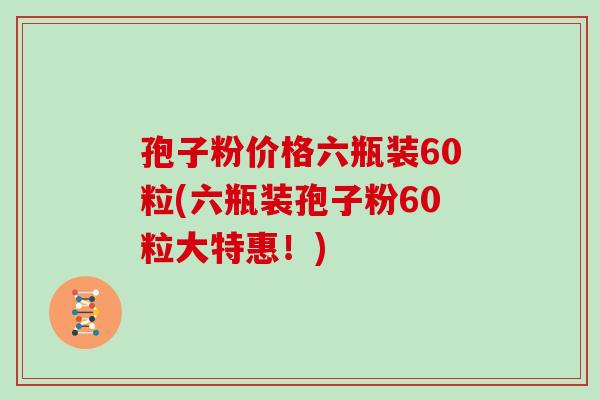 孢子粉价格六瓶装60粒(六瓶装孢子粉60粒大特惠！)