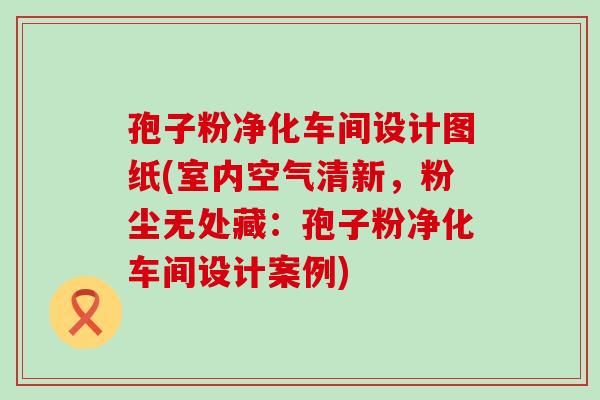 孢子粉净化车间设计图纸(室内空气清新，粉尘无处藏：孢子粉净化车间设计案例)