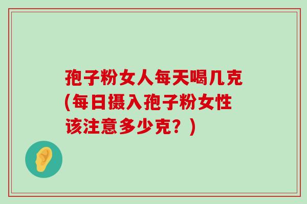 孢子粉女人每天喝几克(每日摄入孢子粉女性该注意多少克？)