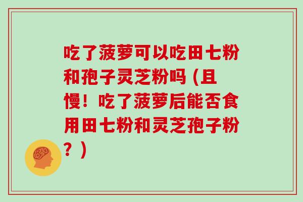 吃了菠萝可以吃田七粉和孢子灵芝粉吗 (且慢！吃了菠萝后能否食用田七粉和灵芝孢子粉？)