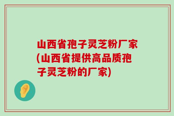 山西省孢子灵芝粉厂家(山西省提供高品质孢子灵芝粉的厂家)