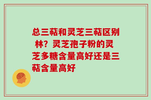 总三萜和灵芝三萜区别 林？灵芝孢子粉的灵芝多糖含量高好还是三萜含量高好